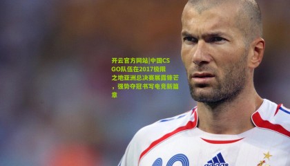 开云官方网站|中国CSGO队伍在2017极限之地亚洲总决赛展露锋芒，强势夺冠书写电竞新篇章