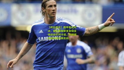 【开云官方】西甲焦点对决，皇家奥维耶多坐镇主场迎战巴列卡诺，关键球员或决定比赛走向