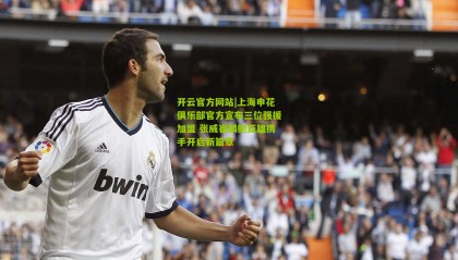 开云官方网站|上海申花俱乐部官方宣布三位强援加盟 张威崔麟鲍亚雄携手开启新篇章