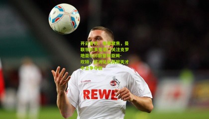 开云官方：非媒聚焦，曼联领衔多支豪门关注克罗地亚U16新星利亚姆-坎特，欧洲足坛再掀天才中卫争夺战