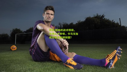 开云|德尚的战术棋局，中场人才井喷，卡马文加成左后卫关键拼图？