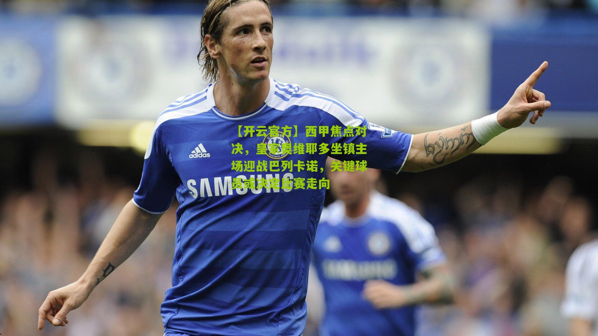 西甲焦点对决,皇家奥维耶多坐镇主场迎战巴列卡诺,关键球员或决定比赛走向